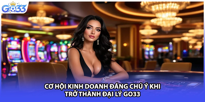 Cơ hội kinh doanh đáng chú ý khi trở thành đại lý GO33.